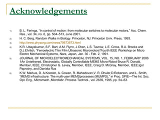Acknowledgements   B. L. Feringa, “In control of motion: from molecular switches to molecular motors,” Acc. Chem. Res., vol. 34, no. 6, pp. 504–513, June 2001. H. C. Berg, Random Walks in Biology. Princeton, NJ: Princeton Univ. Press, 1993. http://www.physorg.com/news79873873.html K.R. Udayakumar, S.F. Bart, A.M. Flynn, J.Chen, L.S. Tavrow, L.E. Cross, R.A. Brooks and D.J.Ehrlich, “Ferroelectric Thin Film Ultrasonic Micromotors”Fourth IEEE Workshop on Micro Electro Mechanical Systems, Nara, Japan, Jan. 30 - Feb. 2, 1991. JOURNAL OF MICROELECTROMECHANICAL SYSTEMS, VOL. 15, NO. 1, FEBRUARY 2006 1An Untethered, Electrostatic, Globally Controllable MEMS Micro-Robot Bruce R. Donald, Member, IEEE, Christopher G. Levey, Member, IEEE, Craig D. McGray, Member, IEEE,Igor Paprotny, and Daniela Rus K.W. Markus, D. A.Koester, A. Cowen, R. Mahadevan,V. R. Dhuler,D.Roberson, and L. Smith, “MEMS infrastructure: The multi-user MEMSprocesses (MUMPS),” in Proc. SPIE—The Int. Soc. Opt. Eng., Micromach.,Microfabr. Process Technol., vol. 2639, 1995, pp. 54–63. 