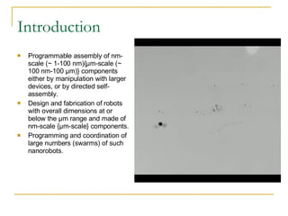 Introduction Programmable assembly of nm-scale (~ 1-100 nm){μm-scale (~ 100 nm-100 μm)} components either by manipulation with larger devices, or by directed self-assembly. Design and fabrication of robots with overall dimensions at or below the μm range and made of nm-scale {μm-scale} components. Programming and coordination of large numbers (swarms) of such nanorobots. 