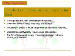 Drawbacks of molecular machines of This Kind Moving back and forth or rotating continuously Molecules used in these machines are not rigid Wavelength of light is much larger than an individual machine . Electrical control typically requires wire connections . The force/torque and energy characteristics have not been investigated in detail. Rotary Nanomachine. 