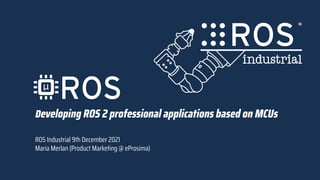 Developing ROS 2 professional applications based on MCUs
ROS Industrial 9th December 2021
Maria Merlan (Product Marketing @ eProsima)
 