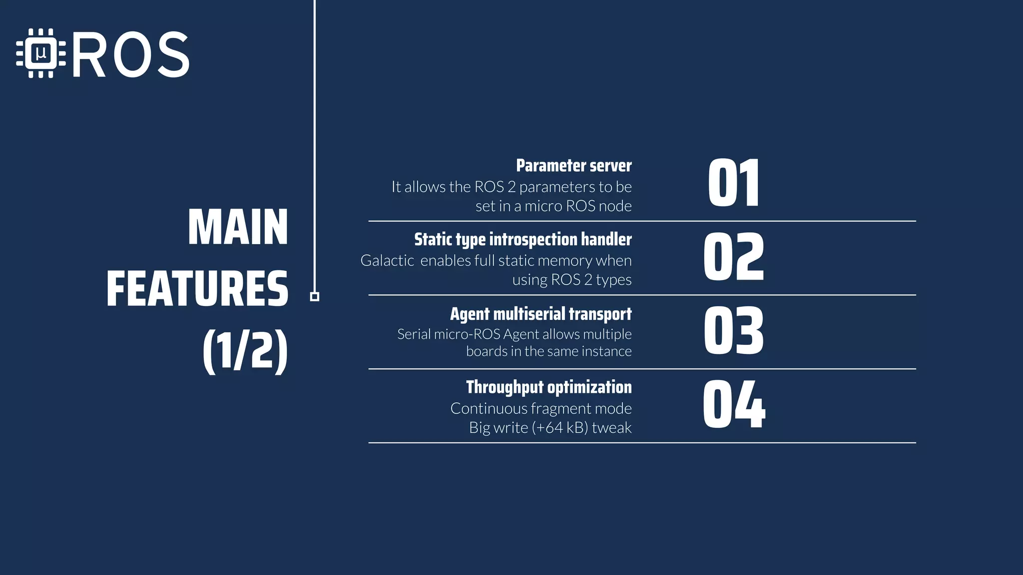 MAIN
FEATURES
(1/2)
Agent multiserial transport
Serial micro-ROS Agent allows multiple
boards in the same instance 03
Parameter server
It allows the ROS 2 parameters to be
set in a micro ROS node 01
Static type introspection handler
Galactic enables full static memory when
using ROS 2 types 02
Continuous fragment mode
Big write (+64 kB) tweak 04
Throughput optimization
 