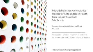 Micro-Scholarship: An Innovative
Process for All to Engage in Health
Professions Educational
Scholarship
Group on Educational Affairs – Staff Track
4/1/2022
P O H - S U N G O H – N AT I O N A L U N I V E R S I T Y O F S I N G A P O R E
S O L R O B E R T S - L I E B – C A R L E I L L I N O I S C O L L E G E O F M E D I C I N E
https://microscholarship.blogspot.com/
 