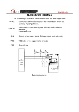 D. Hardware Interface
The SD Memory Card has six communication lines and three supply lines:
• CMD: Command is a bidirectional signal. The host and card drivers are
operating in push pull mode.
• DAT0-3:
Data lines are bidirectional signals. Host and card drivers are
operating
in push pull mode
• CLK: Clock is a host to card signal. CLK operates in push pull mode.
• VDD: VDD is the power supply line for all cards.
• VSS: Ground lines.
Bus circuitry diagram
 