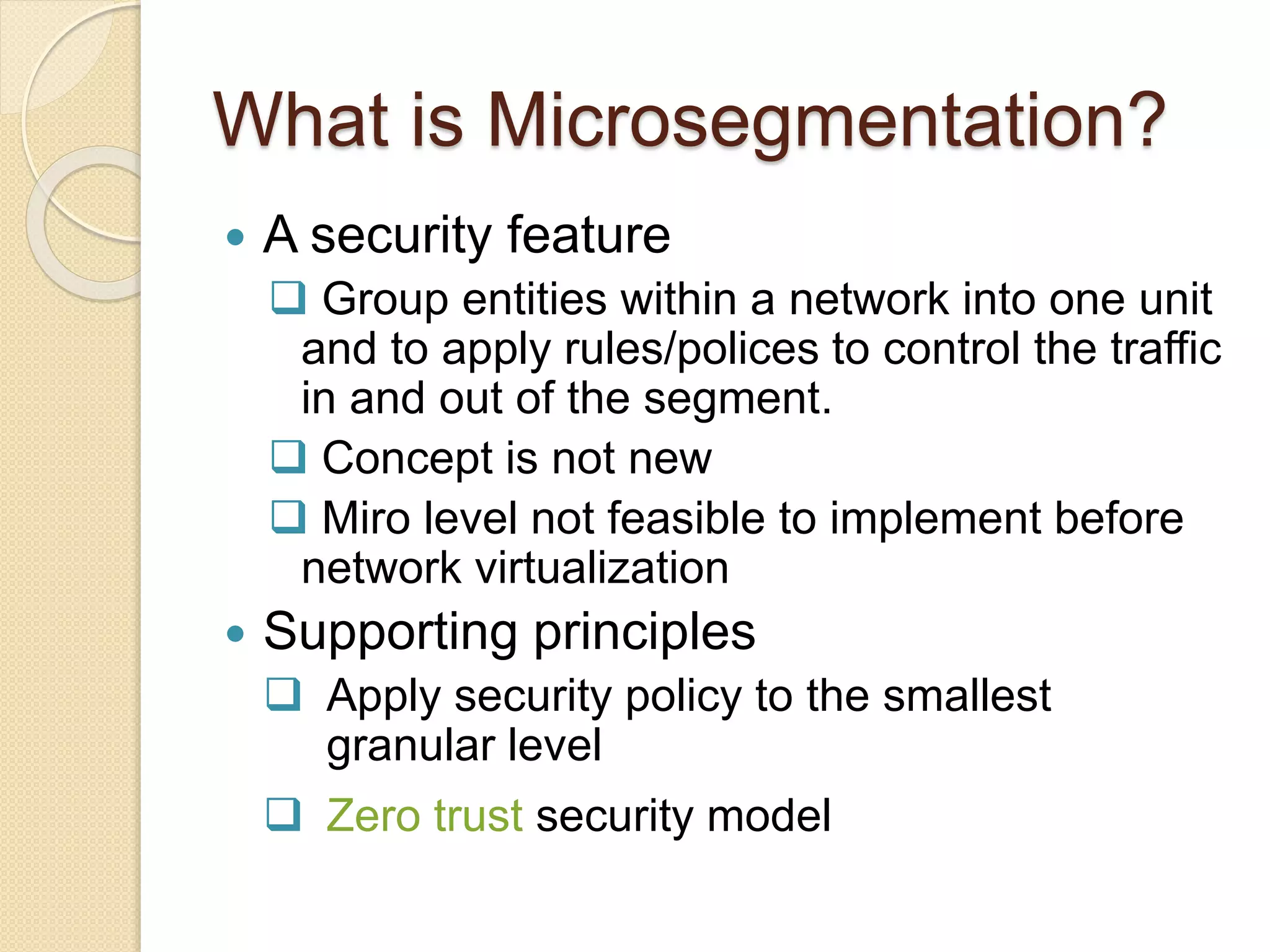 What is Microsegmentation?
 A security feature
 Group entities within a network into one unit
and to apply rules/polices to control the traffic
in and out of the segment.
 Concept is not new
 Miro level not feasible to implement before
network virtualization
 Supporting principles
 Apply security policy to the smallest
granular level
 Zero trust security model
 