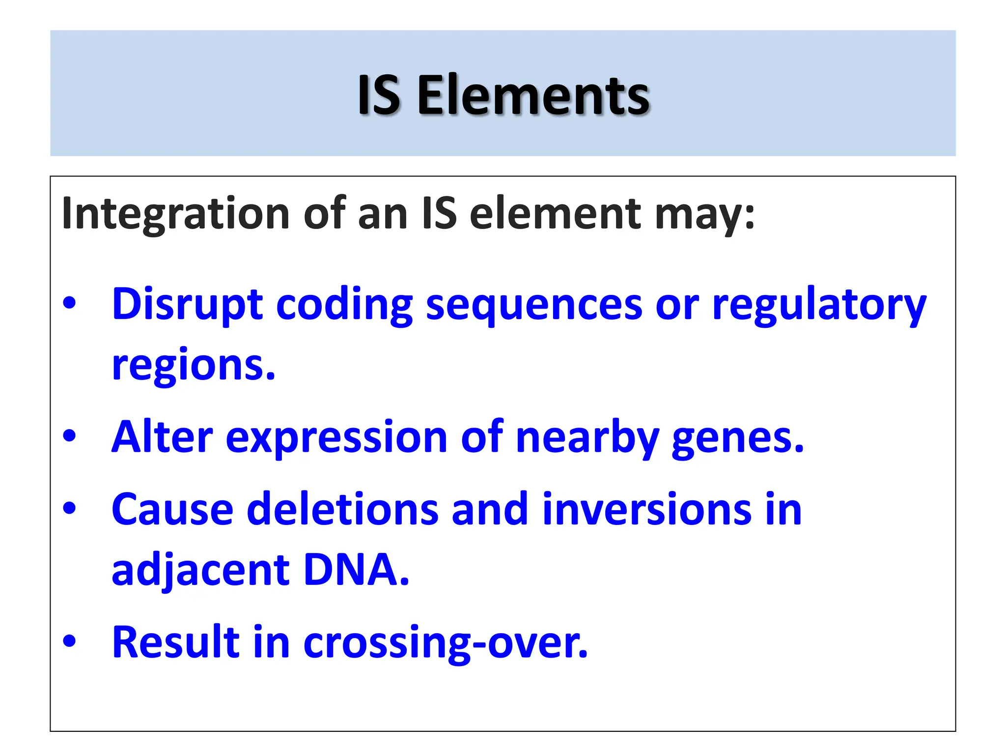IS Elements
Integration of an IS element may:
• Disrupt coding sequences or regulatory
regions.
• Alter expression of nearby genes.
• Cause deletions and inversions in
adjacent DNA.
• Result in crossing-over.
 