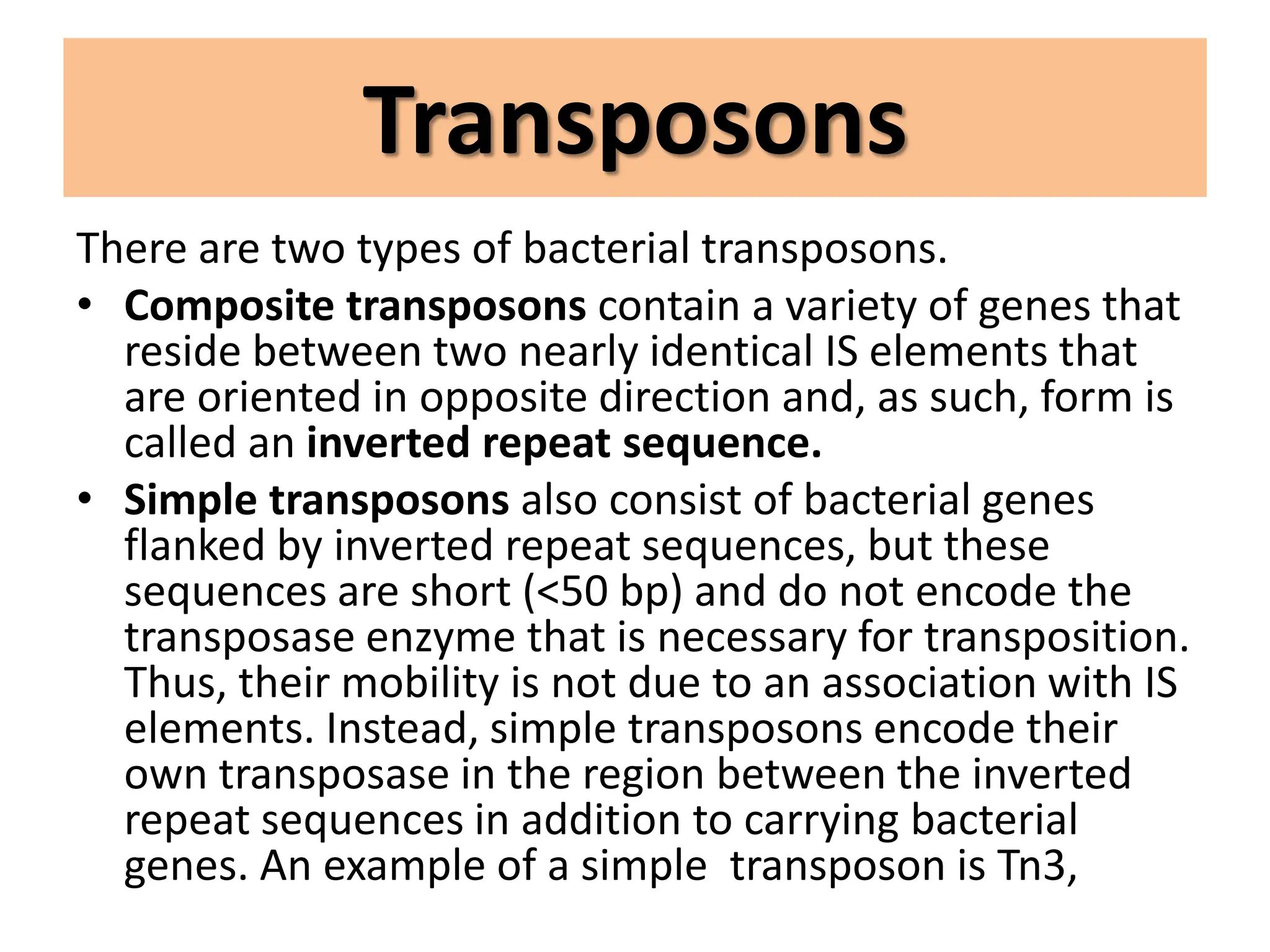 Transposons
There are two types of bacterial transposons.
• Composite transposons contain a variety of genes that
reside between two nearly identical IS elements that
are oriented in opposite direction and, as such, form is
called an inverted repeat sequence.
• Simple transposons also consist of bacterial genes
flanked by inverted repeat sequences, but these
sequences are short (<50 bp) and do not encode the
transposase enzyme that is necessary for transposition.
Thus, their mobility is not due to an association with IS
elements. Instead, simple transposons encode their
own transposase in the region between the inverted
repeat sequences in addition to carrying bacterial
genes. An example of a simple transposon is Tn3,
 