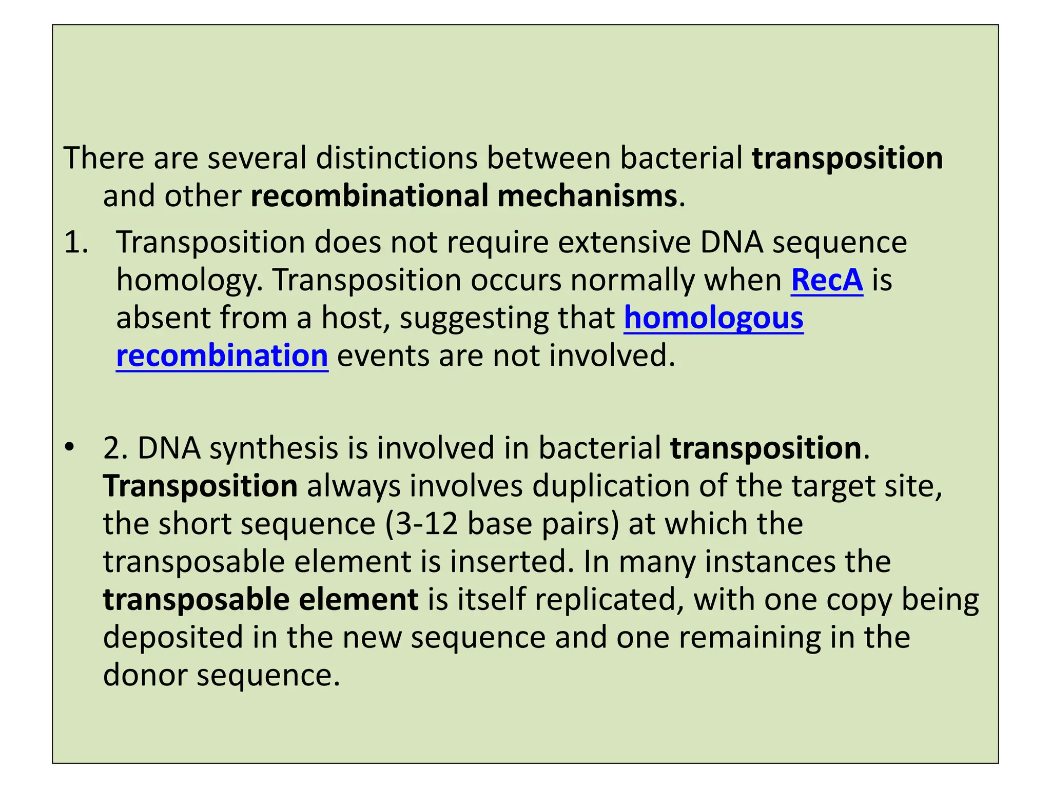 There are several distinctions between bacterial transposition
and other recombinational mechanisms.
1. Transposition does not require extensive DNA sequence
homology. Transposition occurs normally when RecA is
absent from a host, suggesting that homologous
recombination events are not involved.
• 2. DNA synthesis is involved in bacterial transposition.
Transposition always involves duplication of the target site,
the short sequence (3-12 base pairs) at which the
transposable element is inserted. In many instances the
transposable element is itself replicated, with one copy being
deposited in the new sequence and one remaining in the
donor sequence.
 