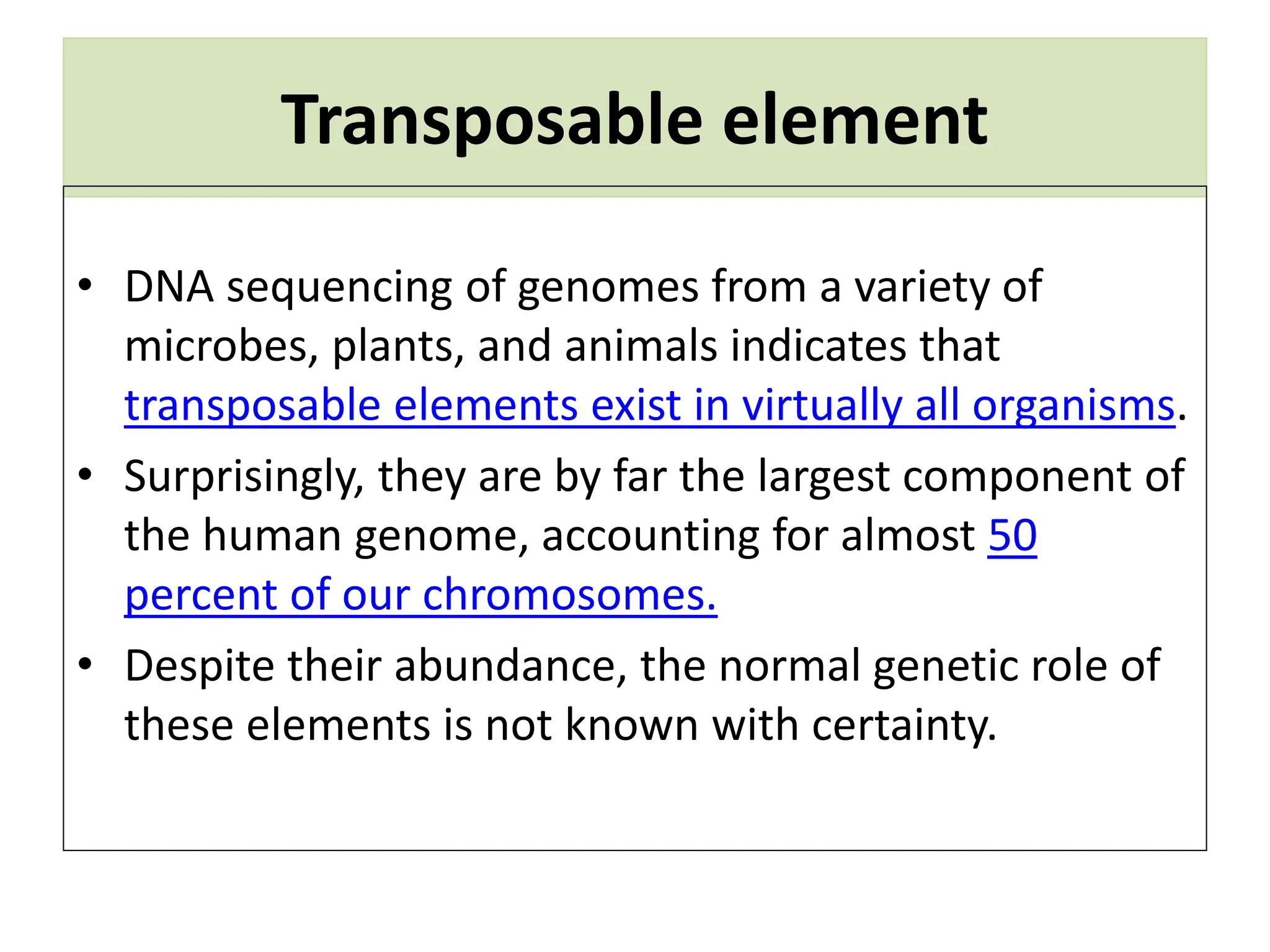 Transposable element
• DNA sequencing of genomes from a variety of
microbes, plants, and animals indicates that
transposable elements exist in virtually all organisms.
• Surprisingly, they are by far the largest component of
the human genome, accounting for almost 50
percent of our chromosomes.
• Despite their abundance, the normal genetic role of
these elements is not known with certainty.
 
