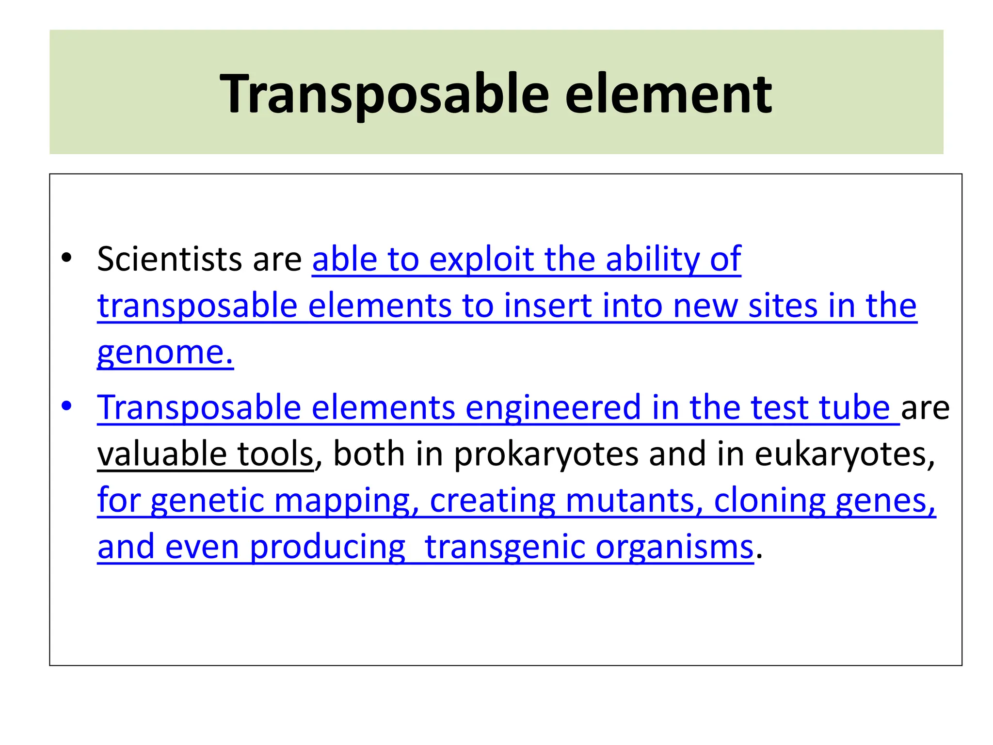 Transposable element
• Scientists are able to exploit the ability of
transposable elements to insert into new sites in the
genome.
• Transposable elements engineered in the test tube are
valuable tools, both in prokaryotes and in eukaryotes,
for genetic mapping, creating mutants, cloning genes,
and even producing transgenic organisms.
 