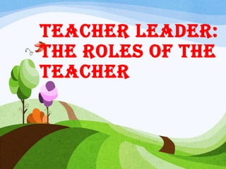 Teacher Leader:
The Roles of the
Teacher
 