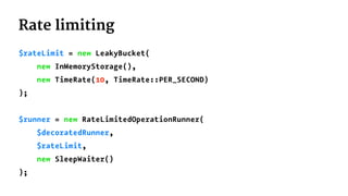 Rate limiting
$rateLimit = new LeakyBucket(
new InMemoryStorage(),
new TimeRate(10, TimeRate::PER_SECOND)
);
$runner = new RateLimitedOperationRunner(
$decoratedRunner,
$rateLimit,
new SleepWaiter()
);
 