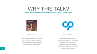 2
WHY THIS TALK?I SPENT A FEW YEARS BUILDING MICRO-SERVICES BASED APPLICATIONS
Samuel Roze
PHP Software Engineering background
and consultancy. Worked with micro-
services architectures and containers to
help development teams' velocity.
ContinuousPipe.io
Continuous deployment pipeline for
containerised applications. Kubernetes-
powered PaaS. Increase your
development team velocity and the
collaboration between the technical and
business project members.
 