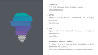8
• Tolerance 
PHP fault-tolerance library, including tracing 
https://tolerance.io 
• gRPC 
Remote procedure call framework, for multiple
languages. 
https://grpc.io  
• Istio 
Open platform to connect, manage, and secure
microservices. 
https://istio.io 
• Kubernetes Service Catalog 
Provision, bind and use services, regardless of their
location on the cluster(s). 
https://github.com/kubernetes-incubator/service-catalog
 