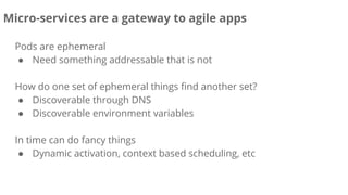 Pods are ephemeral
● Need something addressable that is not
How do one set of ephemeral things find another set?
● Discoverable through DNS
● Discoverable environment variables
In time can do fancy things
● Dynamic activation, context based scheduling, etc
Micro-services are a gateway to agile apps
 