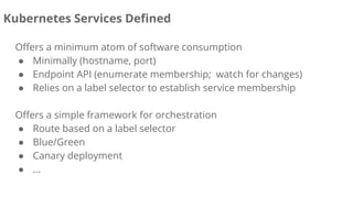 Offers a minimum atom of software consumption
● Minimally (hostname, port)
● Endpoint API (enumerate membership; watch for changes)
● Relies on a label selector to establish service membership
Offers a simple framework for orchestration
● Route based on a label selector
● Blue/Green
● Canary deployment
● ...
Kubernetes Services Defined
 