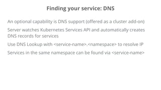 Finding your service: DNS
An optional capability is DNS support (offered as a cluster add-on)
Server watches Kubernetes Services API and automatically creates
DNS records for services
Use DNS Lookup with <service-name>.<namespace> to resolve IP
Services in the same namespace can be found via <service-name>
 