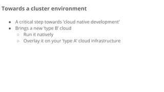 Towards a cluster environment
● A critical step towards ‘cloud native development’
● Brings a new ‘type B’ cloud
○ Run it natively
○ Overlay it on your ‘type A’ cloud infrastructure
 