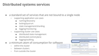 Distributed systems services
compute node
OS
container
runtime
infrastructure provisioning
agent
…. N
resource scheduling
application definition and orchestration
software defined network software defined storage
container repository
container registry
distributed systems services
● a standard set of services that are not bound to a single node
○ supporting application use cases
■ naming/discovery
■ locking/quorum
■ state management/sharding
■ logging/monitoring
○ supporting cluster use cases
■ distributed state management
■ distributed control plane
■ logging/auditing
● a minimum atom of consumption for software
○ within the cluster
○ between clusters
○ from outside the cluster
 