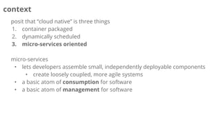 context
posit that “cloud native” is three things
1. container packaged
2. dynamically scheduled
3. micro-services oriented
micro-services
• lets developers assemble small, independently deployable components
• create loosely coupled, more agile systems
• a basic atom of consumption for software
• a basic atom of management for software
 