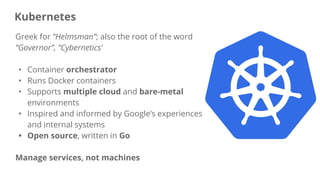 Greek for “Helmsman”; also the root of the word
“Governor”, “Cybernetics’
• Container orchestrator
• Runs Docker containers
• Supports multiple cloud and bare-metal
environments
• Inspired and informed by Google’s experiences
and internal systems
• Open source, written in Go
Manage services, not machines
Kubernetes
 
