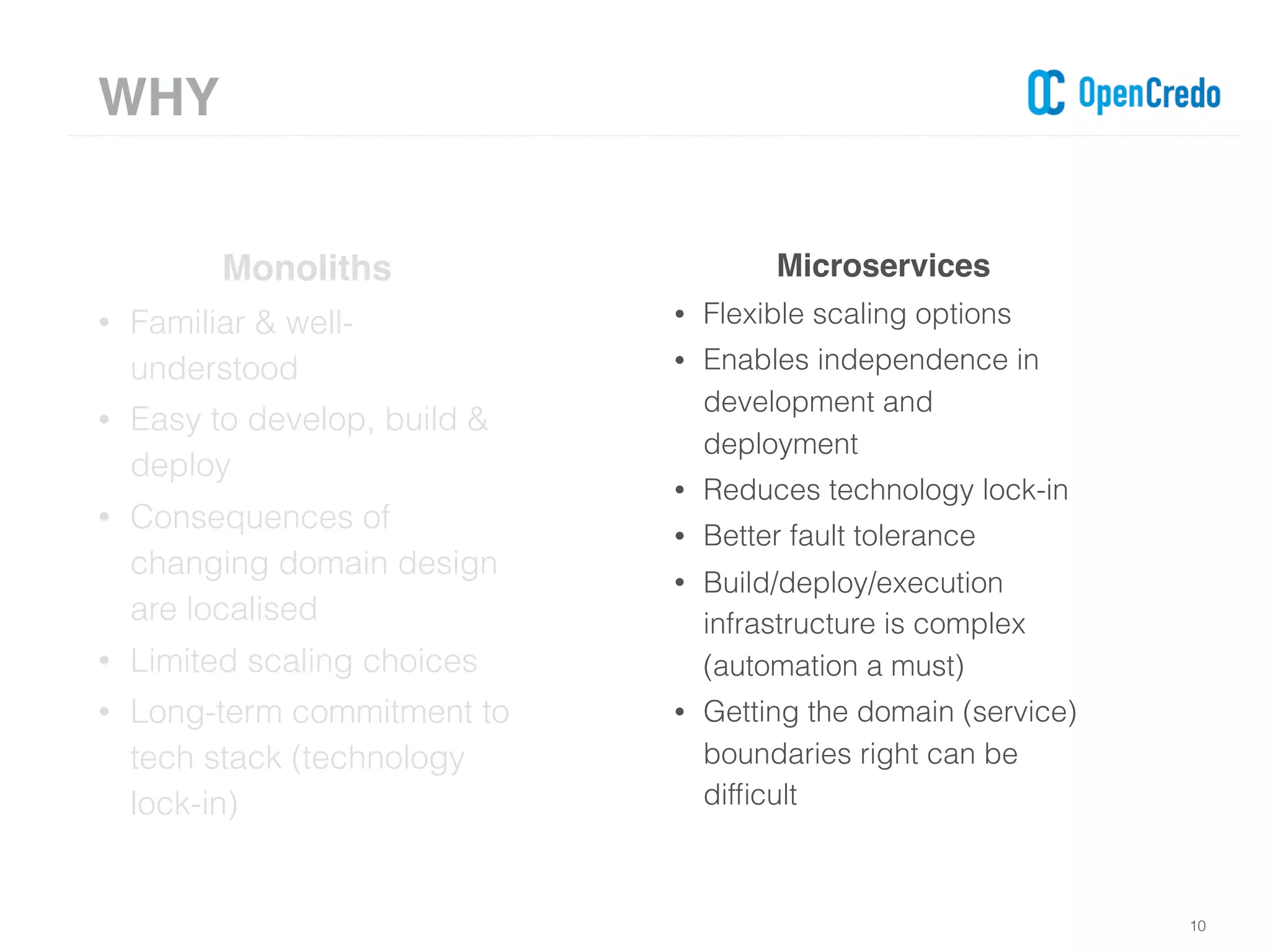 10
Monoliths
• Familiar & well-
understood
• Easy to develop, build &
deploy
• Consequences of
changing domain design
are localised
• Limited scaling choices
• Long-term commitment to
tech stack (technology
lock-in)
Microservices
• Flexible scaling options
• Enables independence in
development and
deployment
• Reduces technology lock-in
• Better fault tolerance
• Build/deploy/execution
infrastructure is complex
(automation a must)
• Getting the domain (service)
boundaries right can be
difﬁcult
WHY
 
