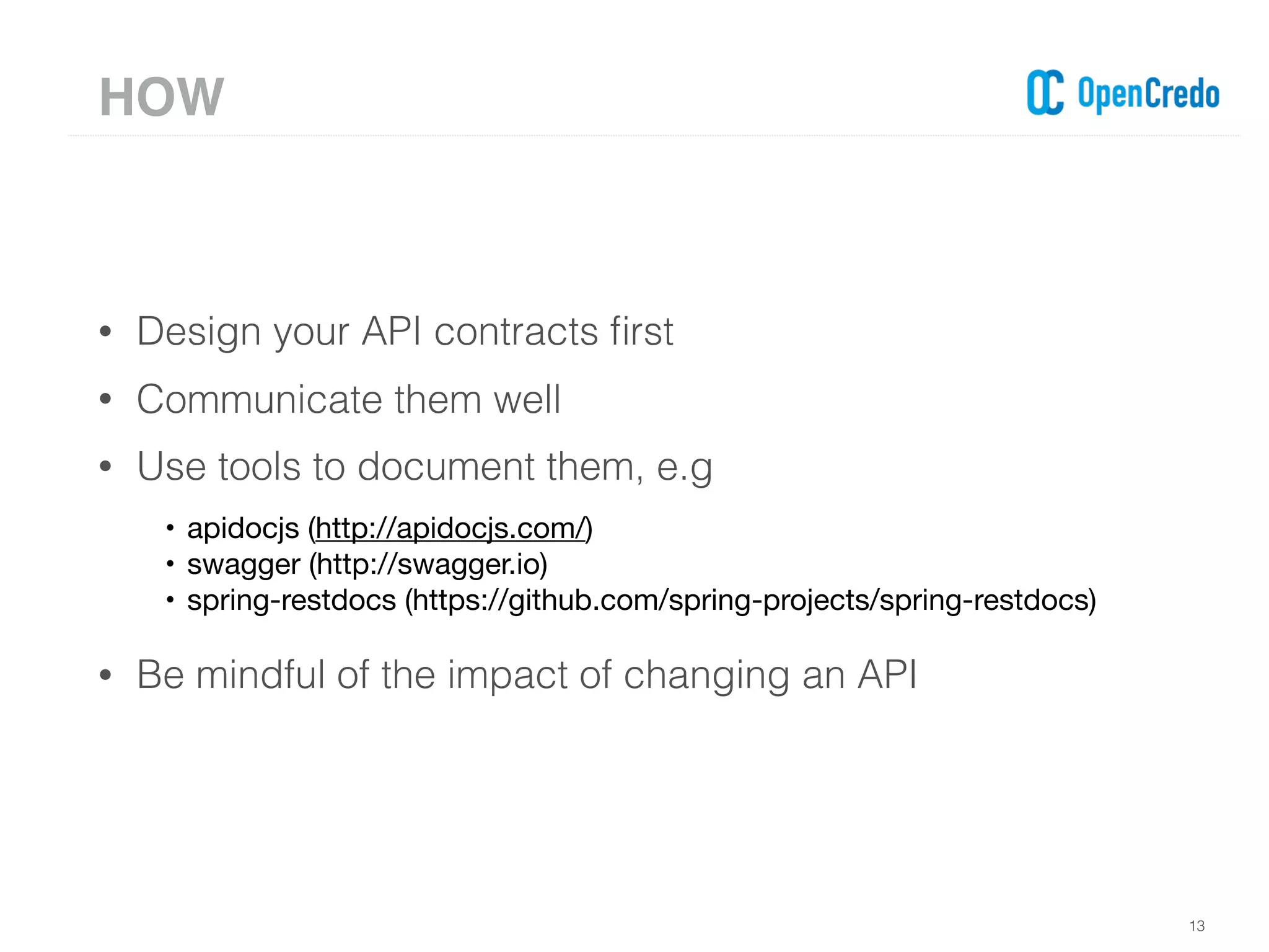 • Design your API contracts ﬁrst
• Communicate them well
• Use tools to document them, e.g
• apidocjs (http://apidocjs.com/)

• swagger (http://swagger.io)

• spring-restdocs (https://github.com/spring-projects/spring-restdocs)

• Be mindful of the impact of changing an API
13
HOW
 