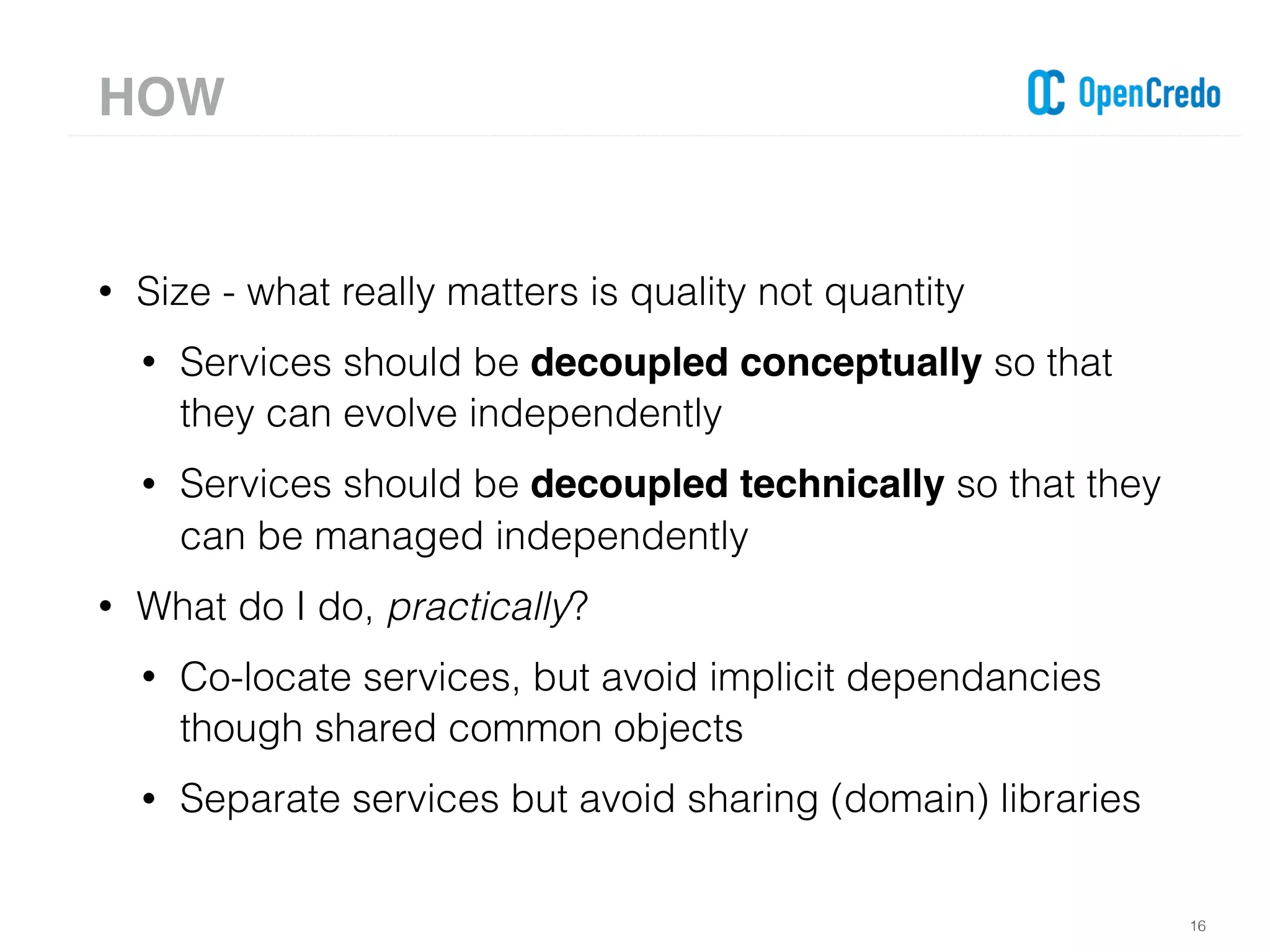 • Size - what really matters is quality not quantity
• Services should be decoupled conceptually so that
they can evolve independently
• Services should be decoupled technically so that they
can be managed independently
• What do I do, practically?
• Co-locate services, but avoid implicit dependancies
though shared common objects
• Separate services but avoid sharing (domain) libraries
16
HOW
 