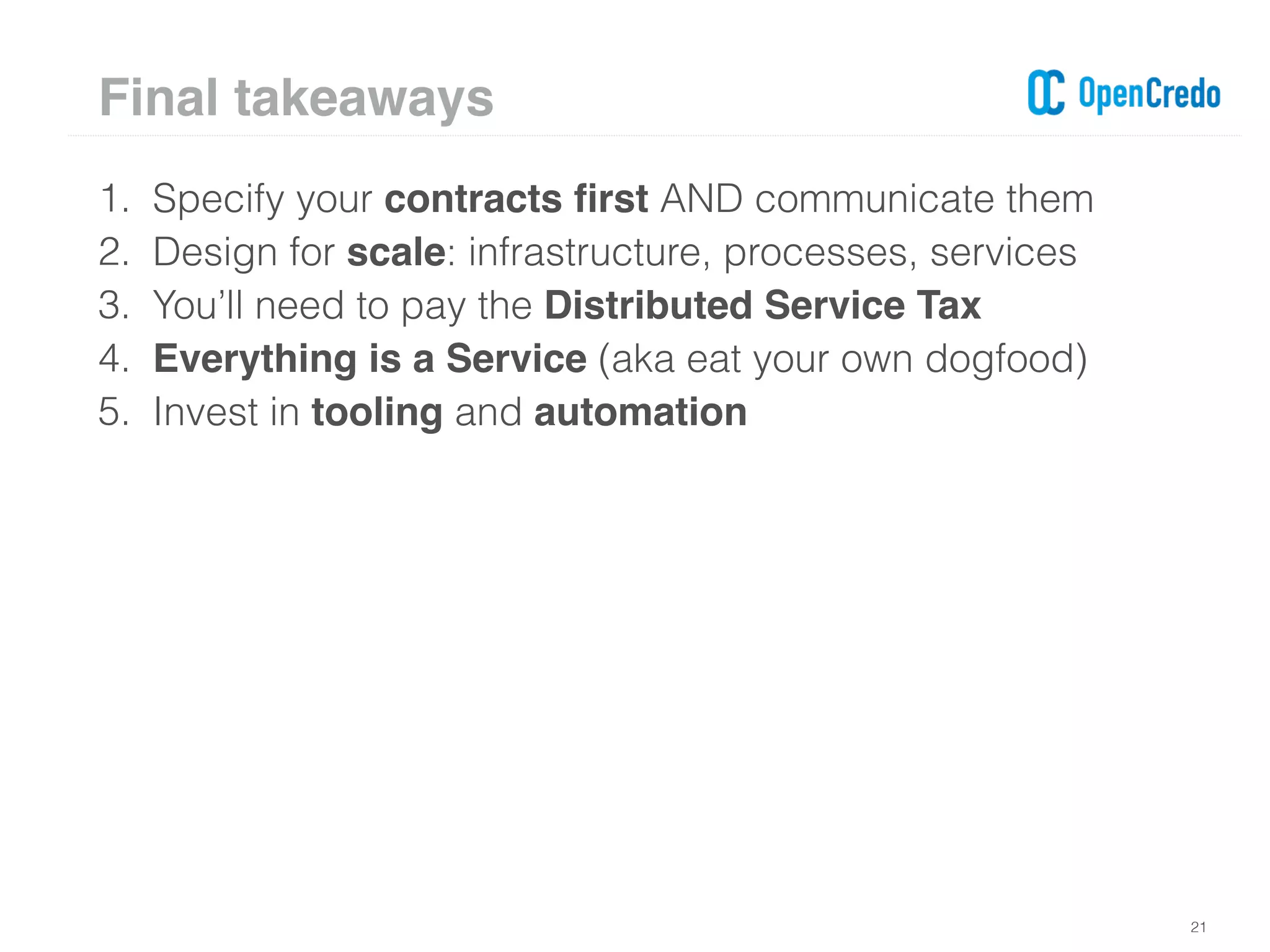 1. Specify your contracts ﬁrst AND communicate them
2. Design for scale: infrastructure, processes, services
3. You’ll need to pay the Distributed Service Tax
4. Everything is a Service (aka eat your own dogfood)
5. Invest in tooling and automation
21
Final takeaways
 