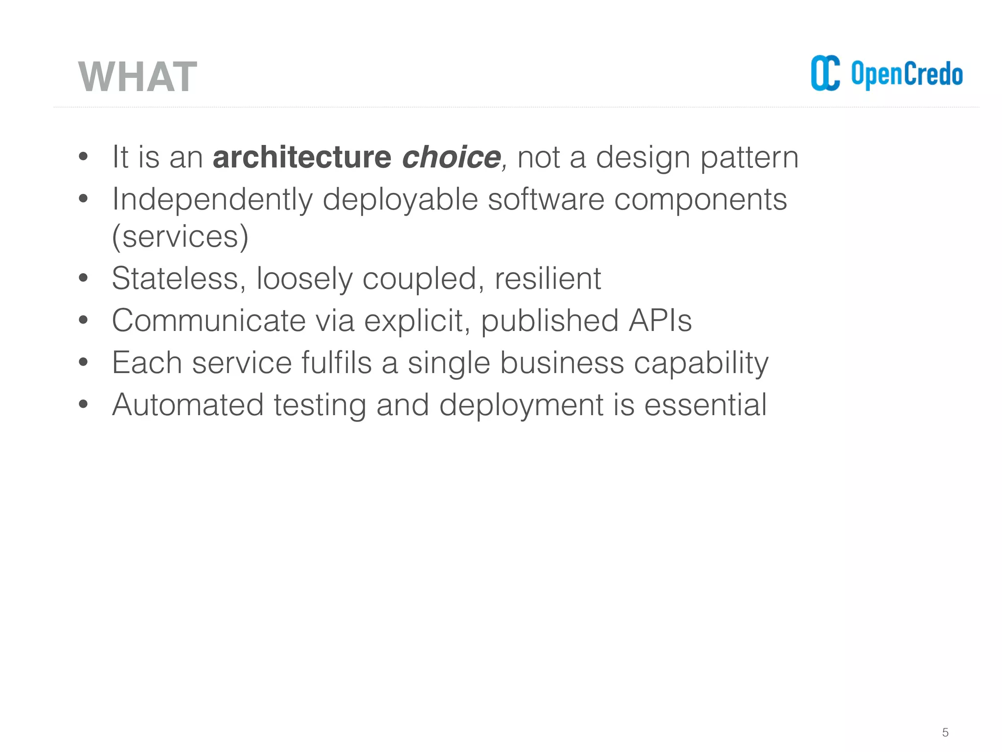 • It is an architecture choice, not a design pattern
• Independently deployable software components
(services)
• Stateless, loosely coupled, resilient
• Communicate via explicit, published APIs
• Each service fulﬁls a single business capability
• Automated testing and deployment is essential
5
WHAT
 