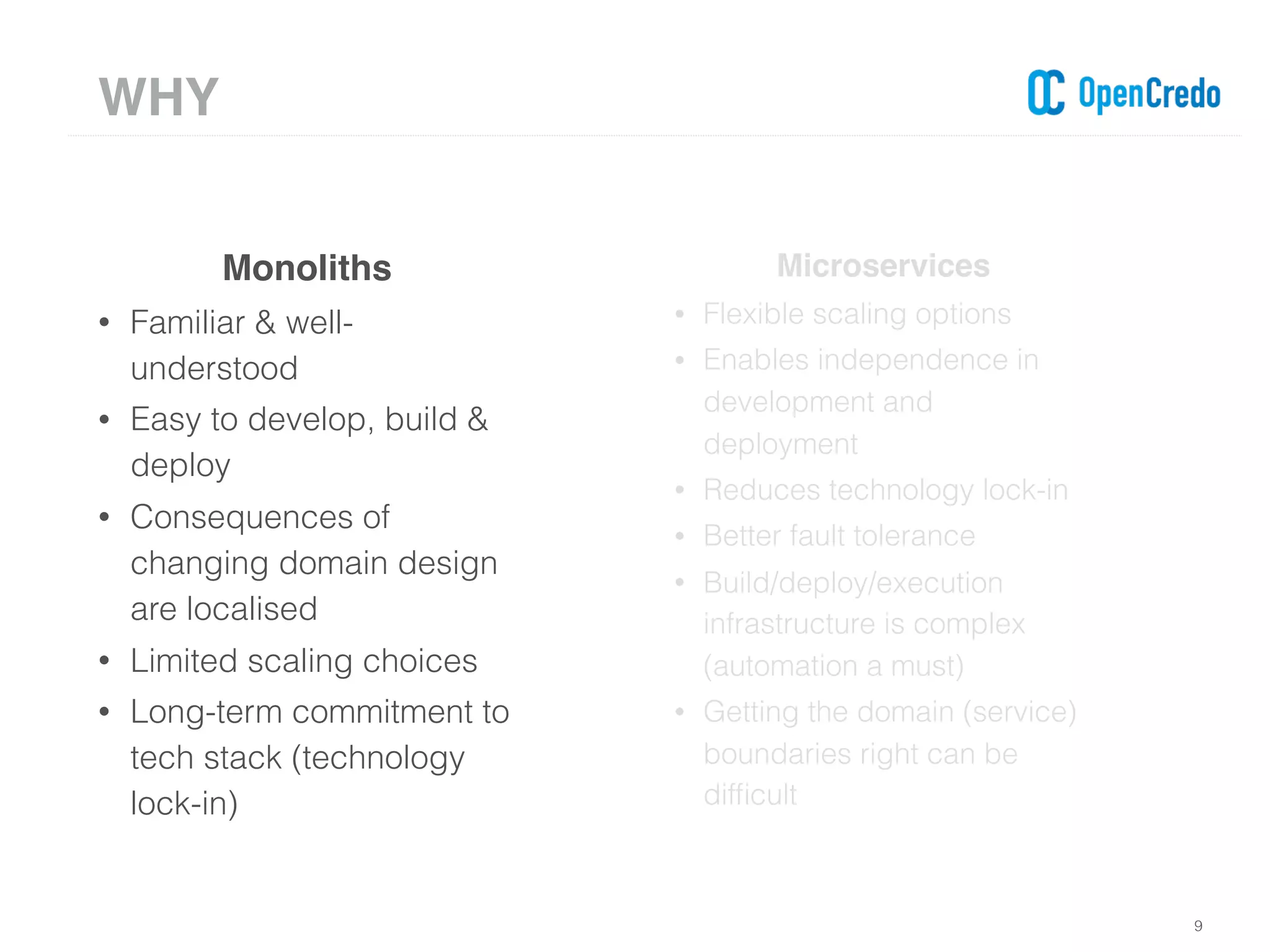 9
Monoliths
• Familiar & well-
understood
• Easy to develop, build &
deploy
• Consequences of
changing domain design
are localised
• Limited scaling choices
• Long-term commitment to
tech stack (technology
lock-in)
Microservices
• Flexible scaling options
• Enables independence in
development and
deployment
• Reduces technology lock-in
• Better fault tolerance
• Build/deploy/execution
infrastructure is complex
(automation a must)
• Getting the domain (service)
boundaries right can be
difﬁcult
WHY
 