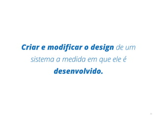 Criar e modiﬁcar o design de um
sistema a medida em que ele é
desenvolvido.
10
 