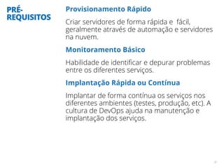 PRÉ-
REQUISITOS
Provisionamento Rápido
Criar servidores de forma rápida e fácil,
geralmente através de automação e servidores
na nuvem.
Monitoramento Básico
Habilidade de identiﬁcar e depurar problemas
entre os diferentes serviços.
Implantação Rápida ou Contínua
Implantar de forma contínua os serviços nos
diferentes ambientes (testes, produção, etc). A
cultura de DevOps ajuda na manutenção e
implantação dos serviços.
20
 