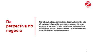 Da
perpectiva do
negócio
Micro Serviço te dá agilidade no desenvolvimento, não
só no desenvolvimento, mas nas evoluções de seus
sistemas e backend, porém mais importante que isso,
agilidade no aprimoramento do seu core business com
mais qualidade e menos problemas.
1
 