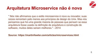 Arquitetura Microservice não é nova
" Nós não afirmamos que o estilo microservice é novo ou inovador, suas
raízes remontam pelo menos aos princípios de design do Unix. Mas nós
pensamos que há uma grande maioria de pessoas que pensam se essa
arquitetura fosse usada na definição de arquitetura e construção de
software, muitos deles seriam melhores." - 2014
Source: https://martinfowler.com/articles/microservices.html
5
 