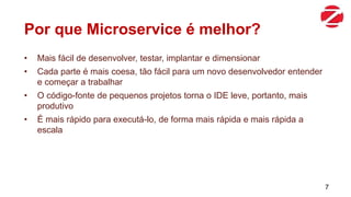 Por que Microservice é melhor?
• Mais fácil de desenvolver, testar, implantar e dimensionar
• Cada parte é mais coesa, tão fácil para um novo desenvolvedor entender
e começar a trabalhar
• O código-fonte de pequenos projetos torna o IDE leve, portanto, mais
produtivo
• É mais rápido para executá-lo, de forma mais rápida e mais rápida a
escala
7
 
