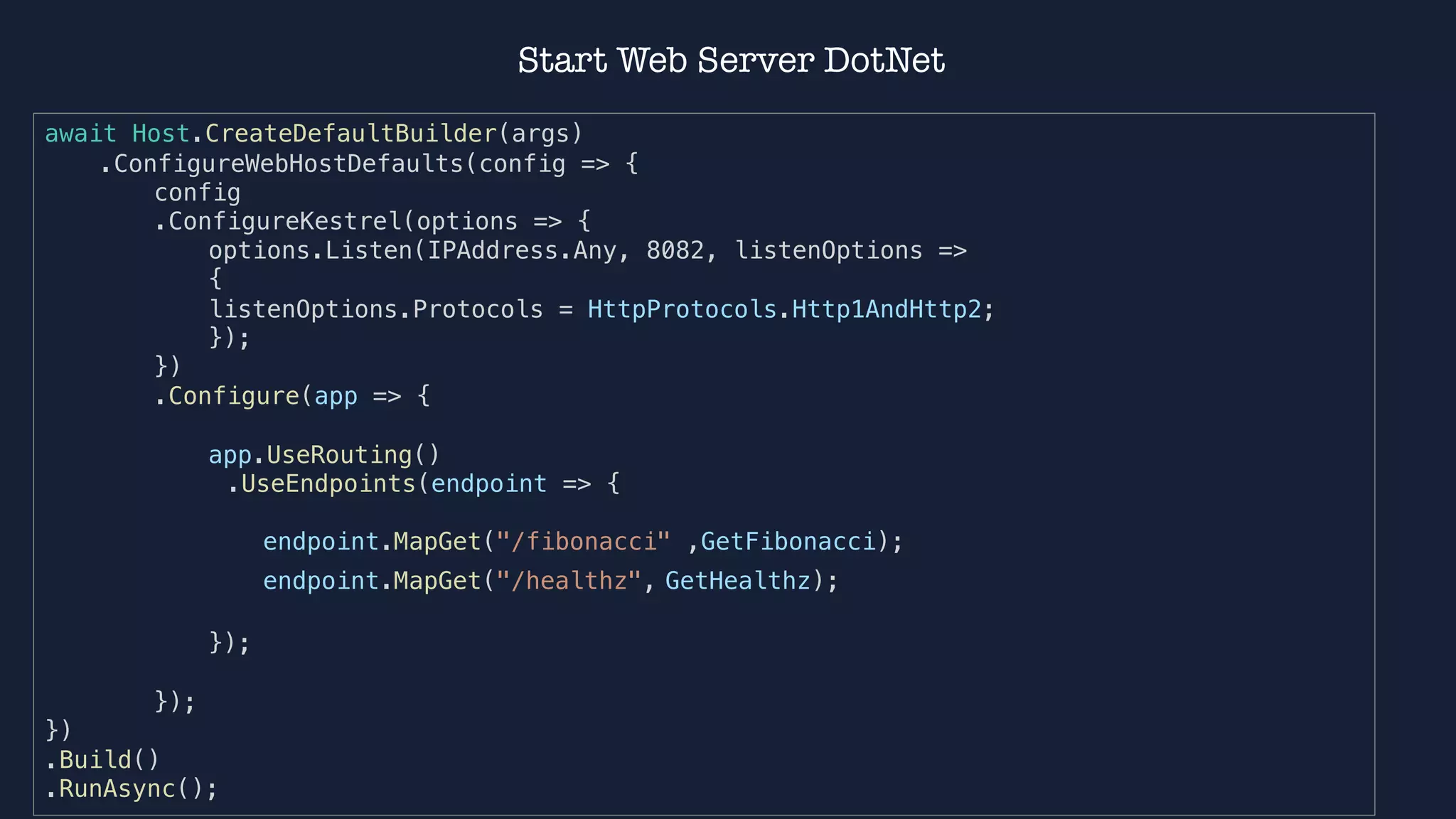 await Host.CreateDefaultBuilder(args)
.ConfigureWebHostDefaults(config => {
config
.ConfigureKestrel(options => {
options.Listen(IPAddress.Any, 8082, listenOptions =>
{
listenOptions.Protocols = HttpProtocols.Http1AndHttp2;
});
})
.Configure(app => {
app.UseRouting()
.UseEndpoints(endpoint => {
endpoint.MapGet("/fibonacci" ,GetFibonacci);
endpoint.MapGet("/healthz", GetHealthz);
});
});
})
.Build()
.RunAsync();
Start Web Server DotNet
 