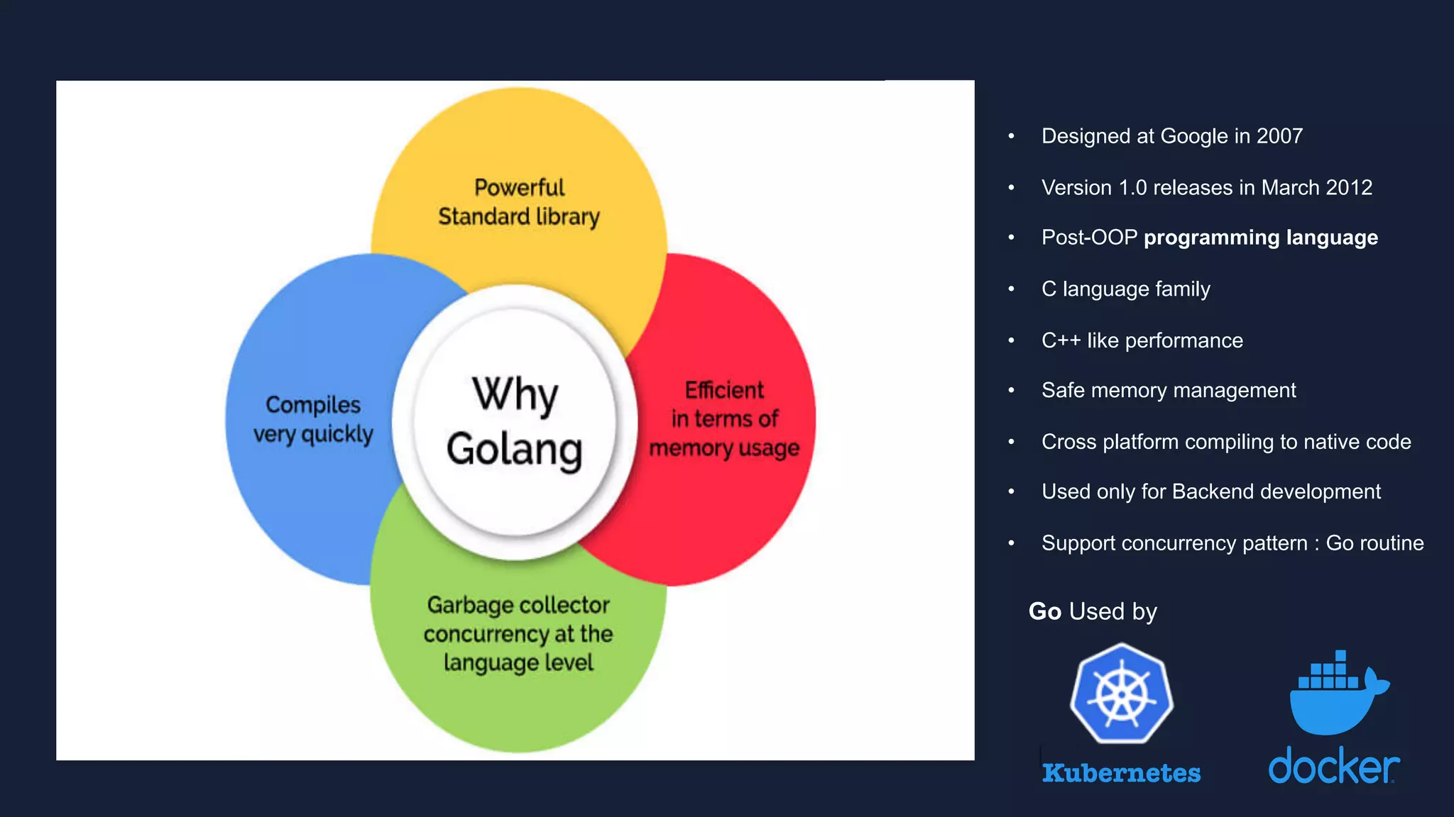 Go Used by
Kubernetes
• Designed at Google in 2007
• Version 1.0 releases in March 2012
• Post-OOP programming language
• C language family
• C++ like performance
• Safe memory management
• Cross platform compiling to native code
• Used only for Backend development
• Support concurrency pattern : Go routine
 