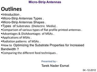 Micro-Strip Antennas

Outlines
Introduction .
Micro-Strip Antennas Types .
Micro-Strip Antennas Shapes .
Types of Substrates (Dielectric Media) .
Comparison of various types of flat profile printed antennas .
Advantages & DisAdvantages of MSAs .
Applications of MSAs .
Radiation patterns of MSAs .
How to Optimizing the Substrate Properties for Increased
Bandwidth ?
Comparing the different feed techniques .

                              Presented by:-
                              Tarek Nader Esmat
                                                             04 -12-2012
 