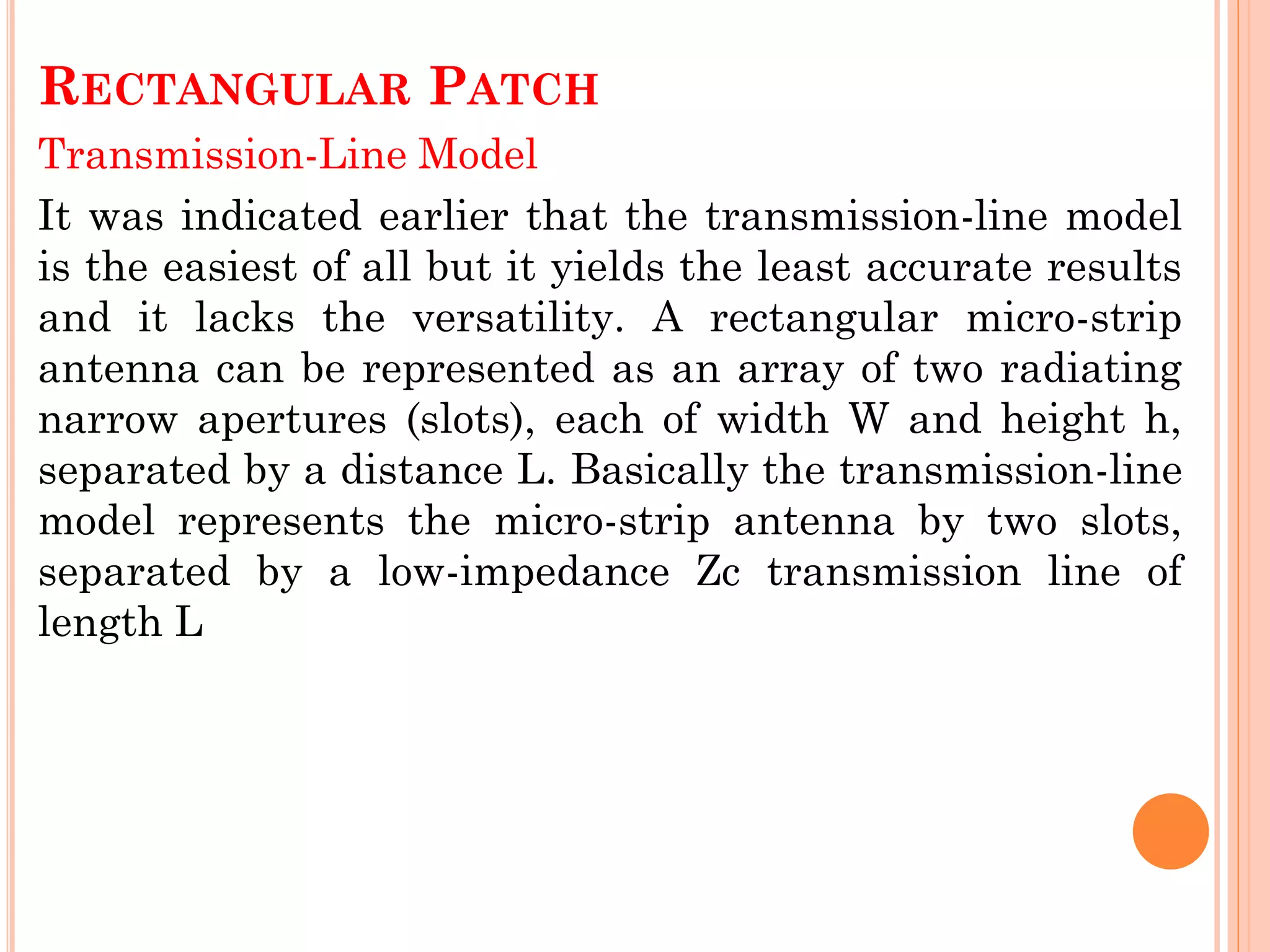 RECTANGULAR PATCH
Transmission-Line Model
It was indicated earlier that the transmission-line model
is the easiest of all but it yields the least accurate results
and it lacks the versatility. A rectangular micro-strip
antenna can be represented as an array of two radiating
narrow apertures (slots), each of width W and height h,
separated by a distance L. Basically the transmission-line
model represents the micro-strip antenna by two slots,
separated by a low-impedance Zc transmission line of
length L
 