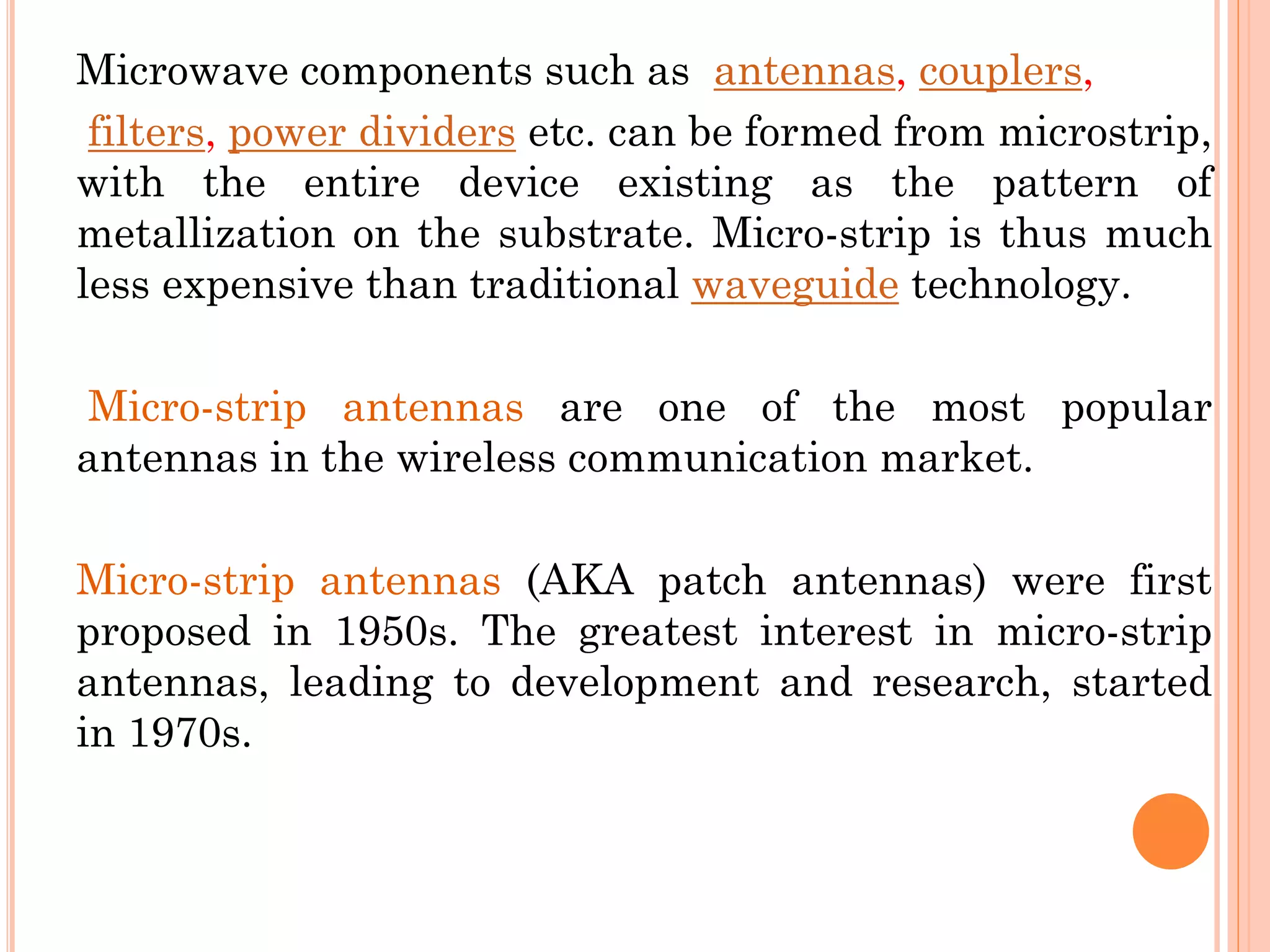 Microwave components such as antennas, couplers,
filters, power dividers etc. can be formed from microstrip,
with the entire device existing as the pattern of
metallization on the substrate. Micro-strip is thus much
less expensive than traditional waveguide technology.
Micro-strip antennas are one of the most popular
antennas in the wireless communication market.
Micro-strip antennas (AKA patch antennas) were first
proposed in 1950s. The greatest interest in micro-strip
antennas, leading to development and research, started
in 1970s.
 