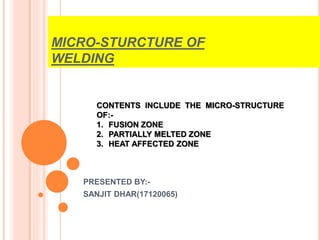 MICRO-STURCTURE OF
WELDING
PRESENTED BY:-
SANJIT DHAR(17120065)
CONTENTS INCLUDE THE MICRO-STRUCTURE
OF:-
1. FUSION ZONE
2. PARTIALLY MELTED ZONE
3. HEAT AFFECTED ZONE
 