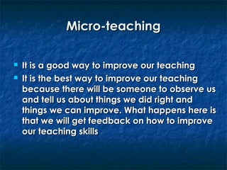 Micro-teaching



It is a good way to improve our teaching
It is the best way to improve our teaching
because there will be someone to observe us
and tell us about things we did right and
things we can improve. What happens here is
that we will get feedback on how to improve
our teaching skills

 