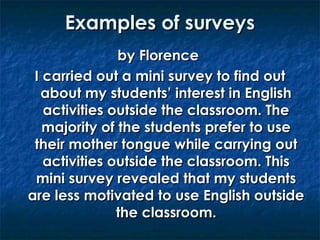 Examples of surveys
by Florence
I carried out a mini survey to find out
about my students’ interest in English
activities outside the classroom. The
majority of the students prefer to use
their mother tongue while carrying out
activities outside the classroom. This
mini survey revealed that my students
are less motivated to use English outside
the classroom.

 