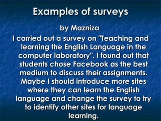 Examples of surveys
by Mazniza
I carried out a survey on "Teaching and
learning the English Language in the
computer laboratory". I found out that
students chose Facebook as the best
medium to discuss their assignments.
Maybe I should introduce more sites
where they can learn the English
language and change the survey to try
to identify other sites for language
learning.

 
