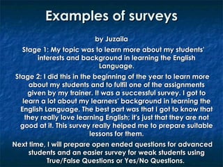 Examples of surveys
by Juzaila
Stage 1: My topic was to learn more about my students'
interests and background in learning the English
Language.
Stage 2: I did this in the beginning of the year to learn more
about my students and to fulfil one of the assignments
given by my trainer. It was a successful survey. I got to
learn a lot about my learners' background in learning the
English Language. The best part was that I got to know that
they really love learning English; it's just that they are not
good at it. This survey really helped me to prepare suitable
lessons for them.
Next time, I will prepare open ended questions for advanced
students and an easier survey for weak students using
True/False Questions or Yes/No Questions.

 