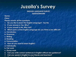 Juzaila's Survey
ENGLISH LANGUAGE SURVEY
QUESTIONNAIRE
Name:
Class:
Please answer all the questions.
1. Do you like to learn the English Language? Yes/No
2. If your answer is Yes. Why?
3. If your answer is No. Why not?
4. Which part/s of the English Language do you think is/are difficult?
a. Vocabulary
b. Grammar
c. Writing
d. Reading
e. Pronunciation
5. How do you want to learn English?
a. Individually
b. Pair work
c. Group work
6. Can you write correct sentences in English without any guidance?
7. Can you speak in English to your friends and teachers?

 