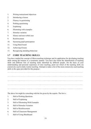 1.     Writing instructional objectives
2.     Introducing a lesson
3.     Fluency in questioning
4.     Probing questioning
5.     Explaining
6.     Illustrating with examples
7.     Stimulus variation
8.     Silence and non-verbal cues
9.     Reinforcement
10.    Increasing pupil participation
11.    Using black board
12.    Achieving Closure
13.    Recognizing attending behaviour

1.7    CORE TEACHING SKILLS
You have studied the concept of Micro-teaching technique and its application for developing teaching
skills among the trainees in a systematic manner. You have also learnt the identification of teaching
skills and different lists of teaching skills identified by different people. On the basis of your
understanding and personal experience of class teaching, point out which of the teaching skills are
extensively used in daily routine teaching. Attempt to make a list of the most extensively used teaching
skills in the space provided for this purpose :
……………………………………………………………………………………………………………

……………………………………………………………………………………………………………

……………………………………………………………………………………………………………

……………………………………………………………………………………………………………

……………………………………………………………………………………………………………

The above list might be coinciding with the list given by the experts. The list is :
1.     Skill of Probing Questions
2.     Skill of Explaining
3.     Skill of Illustrating With Examples
4.     Skill of Stimulus Variation
5.     Skill of Reinforcement
6.     Skill of Classroom Management
7.     Skill of Using Blackboard

                                                    11
 