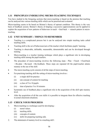 1.11 PRINCIPLES UNDERLYING MICRO-TEACHING TECHNIQUE
You have studied in the foregoing sections that micro-teaching is based on the premise that teaching
can be analysed into various teaching skills which can be practised and evaluated.
Micro-teaching seems to be based on Skinner’s theory of operant condition. This theory is the very
basis of feedback session. Skinner’s theory of shaping a successive approximations can be applied to
explain the acquisition of new patterns of behaviour in teach →feed back → reteach pattern in micro-
teaching.

1.12 UNIT SUMMARY : THINGS TO REMEMBER
•      Teaching is a complicated process but it can be analysed into simple teaching tasks called
       teaching skills.
•      Teaching skill is the set of behaviours/acts of the teacher which facilitates pupils’ learning.
•      Teaching is observable, definable, measurable, demonstrable and can be developed through
       training.
•      Micro-teaching is a teacher training technique which plays a significant role in developing
       teaching skills among the pupil teachers.
•      The procedure of micro-teaching involves the following steps : Plan →Teach →Feed-back
       →Re-plan →Re-teach →Re-feedback. These steps are repeated till the pupil-teacher attains
       mastery in the use of the skill.
•      The micro-teaching cycle consists of all the steps of micro-teaching.
•      For practising teaching skill the setting of micro-teaching involves :
       (i)     a single skill for practice
       (ii)    one concept of content for teaching
       (iii)   a class of 5 to 10 pupils
       (iv)    time of practice 5 to 10 minutes
•      Systematic use of feedback plays a significant role in the acquisition of the skill upto mastery
       level.
•      After the acquisition of all the core skills it is possible to integrate them for effective teaching
       in actual classroom-situations.

1.13 CHECK YOUR PROGRESS
1.     Micro-teaching is a technique used for developing :
       (i)    moral values.
       (ii)   teaching skills.
       (iii)  concepts of content.
       (iv)   skills for preparing teaching aids.
2.     The attainment of mastery level in a teaching skill :


                                                     14
 