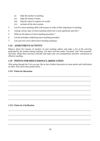(i)     helps the teacher in teaching.
       (ii)    helps the learner to learn.
       (iii)   help the school to improve its results.
       (iv)    includes all the above points.
3.     List five micro-teaching skills with reasons in order of their importance in teaching.
4.     Among various steps of micro-teaching which one is most significant and why ?
5.     What are the phases of micro-teaching procedure ?
6.     List the principles underlying micro-teaching procedure.
7.     List your own views about micro-teaching technique.

1.14 ASSIGNMENT/ACTIVITY
Observe about five lessons of teachers of your teaching subject and make a list of the activities
performed by the teachers during teaching. List these activities under “Essential” and “Non-essential”
Activities. Study these activities critically and make your own interpretation and draw conclusions of
effective teaching.

1.15 POINTS FOR DISCUSSION/CLARIFICATION
After going through the Unit you may like to have further discussion on some points and clarification
on other. Note down these points below :

1.15.1 Points for Discussion

__________________________________________________________________________________

__________________________________________________________________________________

__________________________________________________________________________________

__________________________________________________________________________________

__________________________________________________________________________________

__________________________________________________________________________________


1.15.2 Points for Clarification

__________________________________________________________________________________

__________________________________________________________________________________

__________________________________________________________________________________

__________________________________________________________________________________

                                                   15
 
