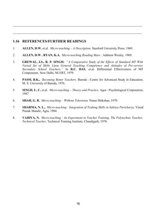 __________________________________________________________________________________

__________________________________________________________________________________

1.16 REFERENCES/FURTHER READINGS
1.   ALLEN, D.W. et.al. Micro-teaching – A Description. Stanford University Press, 1969.

2.   ALLEN, D.W , RYAN, K.A. Micro-teaching Reading Mass.: Addison Wesley, 1969.

3.   GREWAL, J.S., R. P. SINGH. “A Comparative Study of the Effects of Standard MT With
     Varied Set of Skills Upon General Teaching Competence and Attitudes of Pre-service
     Secondary School Teachers.” In R.C. DAS, et.al. Differential Effectiveness of MT
     Components, New Delhi, NCERT, 1979.

4.   PASSI, B.K., Becoming Better Teachers. Baroda : Centre for Advanced Study in Education,
     M. S. University of Baroda, 1976.

5.   SINGH, L. C. et.al. Micro-teaching – Theory and Practice, Agra : Psychological Corporation,
     1987.

6.   SHAH, G. B. Micro-teaching – Without Television, Nutan Shikshan, 1970.

7.   SHARMA, N. L., Micro-teaching : Integration of Teahing Skills in Sahitya Paricharya, Vinod
     Pustak Mandir, Agra, 1984.

8.   VAIDYA, N. Micro-teaching : An Experiment in Teacher Training. The Polytechnic Teacher,
     Technical Teacher, Technical Training Institute, Chandigarh, 1970.




                                             16
 